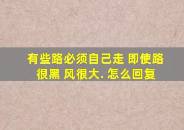 有些路必须自己走 即使路很黑 风很大. 怎么回复